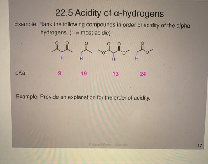 22.5 Acidity of a-hydrogens
Example. Rank the following compounds in order of acidity of the alpha
hydrogens. (1 = most acidic)
H
pKa:
19
13
24
Example. Provide an explanation for the order of acidity.
sKeyA
Ciem 350
47
