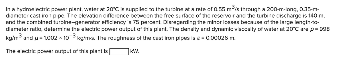 In a hydroelectric power plant, water at 20°C is supplied to the turbine at a rate of 0.55 m/s through a 200-m-long, 0.35-m-
diameter cast iron pipe. The elevation difference between the free surface of the reservoir and the turbine discharge is 140 m,
and the combined turbine-generator efficiency is 75 percent. Disregarding the minor losses because of the large length-to-
diameter ratio, determine the electric power output of this plant. The density and dynamic viscosity of water at 20°C are p= 998
kg/m and u= 1.002 × 10-3 kg/m-s. The roughness of the cast iron pipes is ɛ = 0.00026 m.
The electric power output of this plant is
kW.
