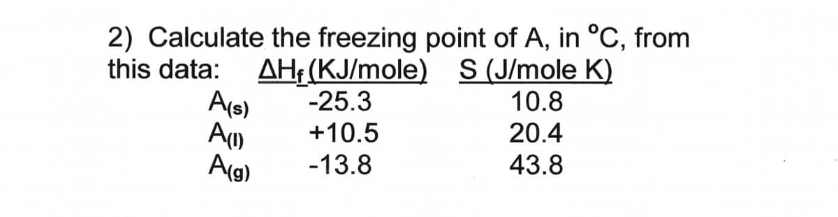 2) Calculate the freezing point of A, in °C, from
this data:
AH: (KJ/mole) S(J/mole K)
-25.3
+10.5
A(s)
10.8
20.4
Ag)
-13.8
43.8
