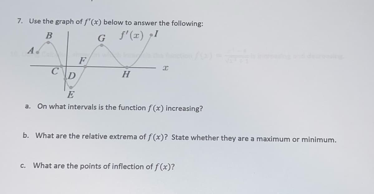7. Use the graph of f'(x) below to answer the following:
f' (x) I
Ad
esndedere g
F
H
a. On what intervals is the function f (x) increasing?
b. What are the relative extrema of f(x)? State whether they are a maximum or minimum.
с.
What are the points of inflection of f (x)?
