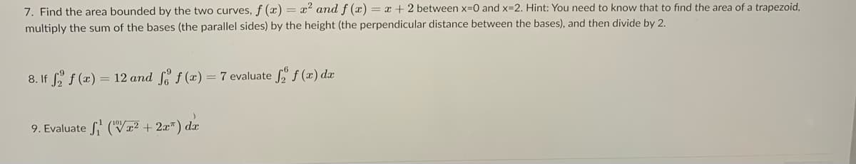 7. Find the area bounded by the two curves, f (x) = x² and f (x) = x + 2 between x-0 and x=2. Hint: You need to know that to find the area of a trapezoid,
multiply the sum of the bases (the parallel sides) by the height (the perpendicular distance between the bases), and then divide by 2.
8. If f f (x)
= 12 and f (x) = 7 evaluate f" f (x) dx
9. Evaluate S' (Vx² + 2x") dx
