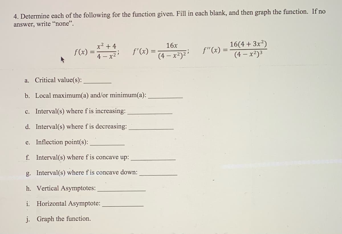 4. Determine each of the following for the function given. Fill in each blank, and then graph the function. If no
answer, write “none".
x2 + 4
16x
16(4 + 3x2)
F(«) =
f(x) :
f'(x) =
f"(x) =
(4 – x²)2:
(4 – x2)3
4 - x2'
a. Critical value(s):
b. Local maximum(a) and/or minimum(a):
c. Interval(s) where f is increasing:
d. Interval(s) where f is decreasing:
e. Inflection point(s):
f. Interval(s) where f is concave up:
g. Interval(s) where f is concave down:
h. Vertical Asymptotes:
i. Horizontal Asymptote:
j. Graph the function.
