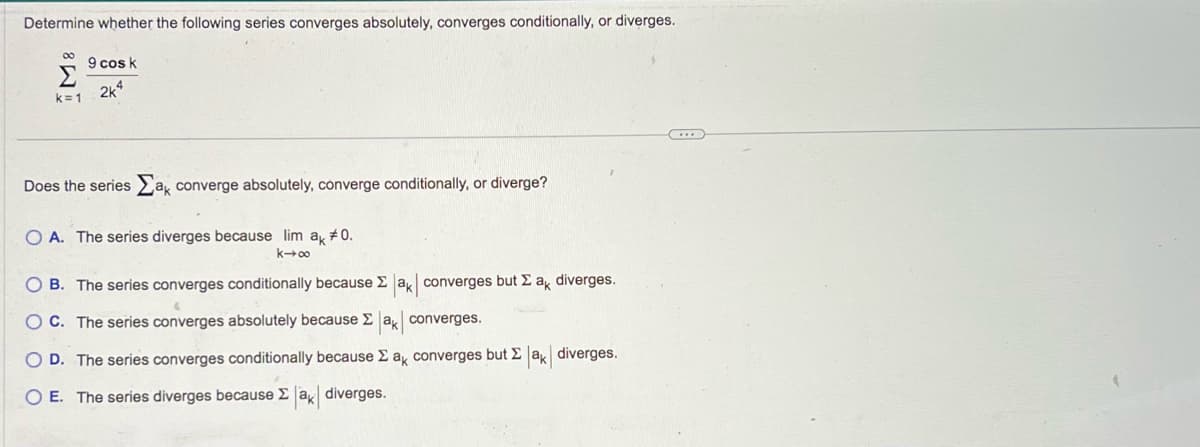 Determine whether the following series converges absolutely, converges conditionally, or diverges.
00
Σ
k=1
9 cos k
2k4
Does the series a converge absolutely, converge conditionally, or diverge?
O A. The series diverges because lim ak #0.
k→∞o
O B. The series converges conditionally because Σ ak converges but Σ ak diverges.
OC. The series converges absolutely because Σ ak converges.
OD. The series converges conditionally because Σ ak converges but Σak diverges.
O E. The series diverges because Σ ak diverges.