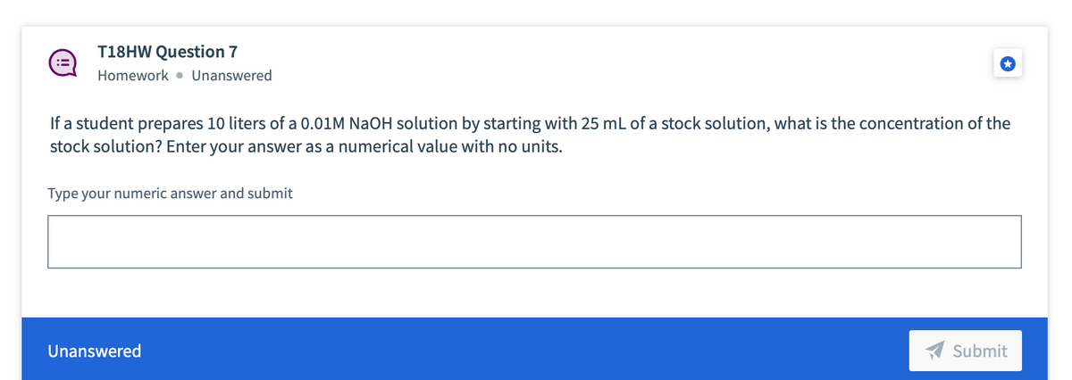 T18HW Question 7
Homework • Unanswered
If a student prepares 10 liters of a 0.01M NaOH solution by starting with 25 mL of a stock solution, what is the concentration of the
stock solution? Enter your answer as a numerical value with no units.
Type your numeric answer and submit
Unanswered
Submit
