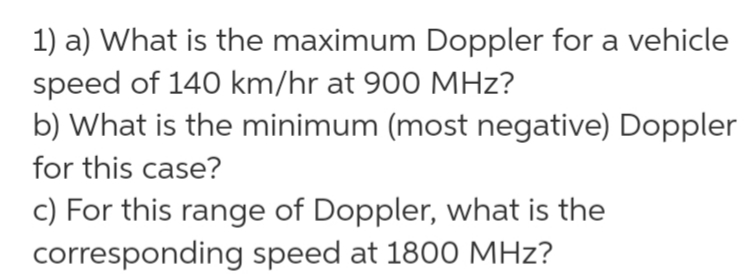 1) a) What is the maximum Doppler for a vehicle
speed of 140 km/hr at 900 MHz?
b) What is the minimum (most negative) Doppler
for this case?
c) For this range of Doppler, what is the
corresponding speed at 1800 MHz?
