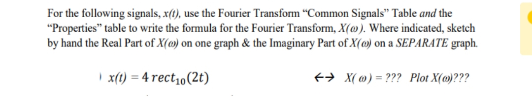 For the following signals, x(t), use the Fourier Transform “Common Signals" Table and the
"Properties" table to write the formula for the Fourier Transform, X(@). Where indicated, sketch
by hand the Real Part of X(@) on one graph & the Imaginary Part of X(@) on a SEPARATE graph.
) x(t) = 4 rect1o(2t)
+> X( @) = ??? Plot X(@)???
%3D
