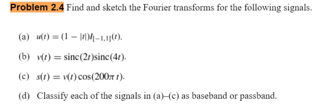 Problem 2.4 Find and sketch the Fourier transforms for the following signals.
(a) u(t) = (1 – |t)4-1,1j().
(b) v(t) = sinc(2t )sinc(4r).
(c) s(t) = v(t) cos(200r t).
(d) Classify each of the signals in (a)–(c) as baseband or passband.
