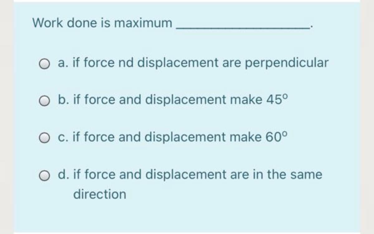 Work done is maximum
O a. if force nd displacement are perpendicular
O b. if force and displacement make 45°
O c. if force and displacement make 60°
O d. if force and displacement are in the same
direction
