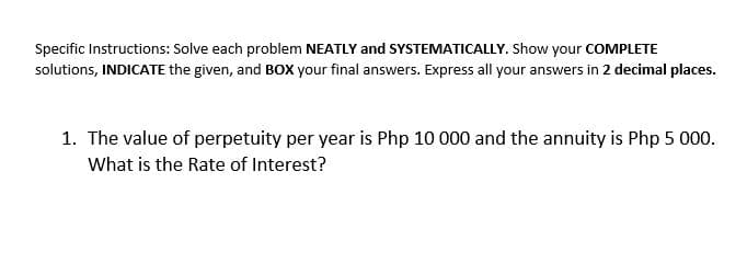 Specific Instructions: Solve each problem NEATLY and SYSTEMATICALLY. Show your COMPLETE
solutions, INDICATE the given, and BOx your final answers. Express all your answers in 2 decimal places.
1. The value of perpetuity per year is Php 10 000 and the annuity is Php 5 000.
What is the Rate of Interest?
