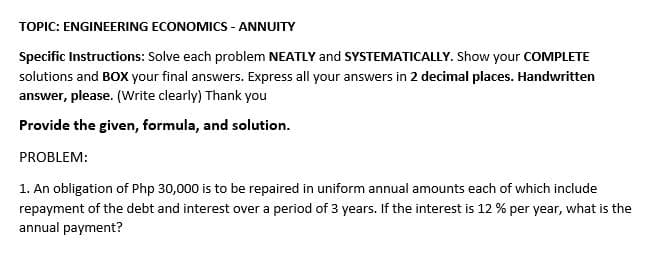 TOPIC: ENGINEERING ECONOMICS - ANNUITY
Specific Instructions: Solve each problem NEATLY and SYSTEMATICALLY. Show your COMPLETE
solutions and BOX your final answers. Express all your answers in 2 decimal places. Handwritten
answer, please. (Write clearly) Thank you
Provide the given, formula, and solution.
PROBLEM:
1. An obligation of Php 30,000 is to be repaired in uniform annual amounts each of which include
repayment of the debt and interest over a period of 3 years. If the interest is 12 % per year, what is the
annual payment?
