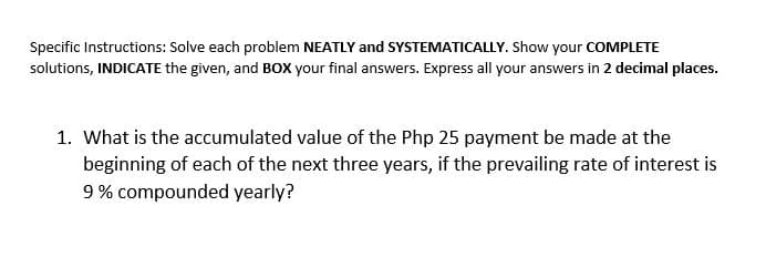 Specific Instructions: Solve each problem NEATLY and SYSTEMATICALLY. Show your COMPLETE
solutions, INDICATE the given, and BOX your final answers. Express all your answers in 2 decimal places.
1. What is the accumulated value of the Php 25 payment be made at the
beginning of each of the next three years, if the prevailing rate of interest is
9% compounded yearly?
