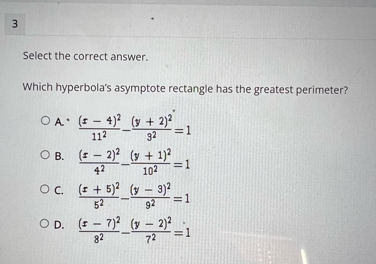 Select the correct answer.
Which hyperbola's asymptote rectangle has the greatest perimeter?
O A. (- 4)2 (y + 2)2
=1
112
32
О в. (г — 2)? (у + 1)2
=1
42
102
(I + 5)? (y – 3)?
= 1
92
C.
52
O D. ( – 7)2 (y – 2)2
82
=1
72
3.
