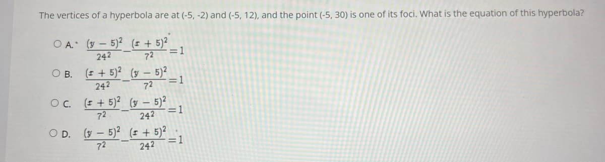 The vertices of a hyperbola are at (-5, -2) and (-5, 12), and the point (-5, 30) is one of its foci. What is the equation of this hyperbola?
O A. (y – 5)2 (± + 5)²
-=1
72
242
(= + 5)2_(y – 5)?
OB.
242
72
=1
(= + 5)? (y – 5)²
=1
C.
72
242
(y - 5)2 ( + 5)2
=1
OD.
72
242
