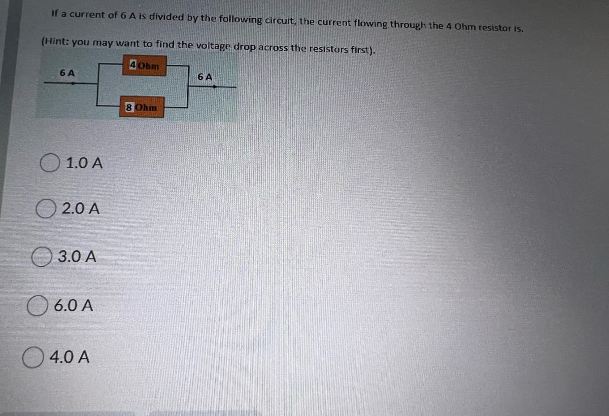 If a current of 6 A is divided by the following circuit, the current flowing through the 4 Ohm resistor is.
(Hint: you may want to find the voltage drop across the resistors first).
4 Ohm
6 A
6 A
8 Ohm
1.0 A
O 2.0 A
O 3.0 A
O 6.0 A
O 4.0 A
