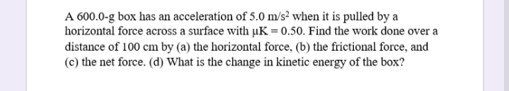 A 600.0-g box has an acceleration of 5.0 m/s² when it is pulled by a
horizontal force across a surface with µK = 0.50. Find the work done over a
distance of 100 cm by (a) the horizontal force, (b) the frictional force, and
(c) the net force. (d) What is the change in kinetic energy of the box?
