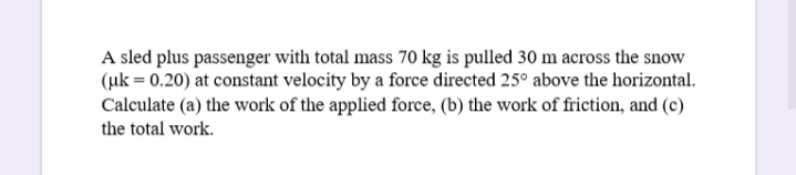 A sled plus passenger with total mass 70 kg is pulled 30 m across the snow
(uk = 0.20) at constant velocity by a force directed 25° above the horizontal.
Calculate (a) the work of the applied force, (b) the work of friction, and (c)
the total work.
