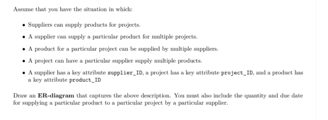 Assume that you have the situation in which:
• Suppliers can supply products for projects.
• A supplier can supply a particular product for multiple projects.
• A product for a particular project can be supplied by multiple suppliers.
• A project can have a particular supplier supply multiple products.
• A supplier has a key attribute supplier_ID, a project has a key attribute project_ID, and a product has
a key attribute product_ID
Draw an ER-diagram that captures the above description. You must also include the quantity and due date
for supplying a particular product to a particular project by a particular supplier.
