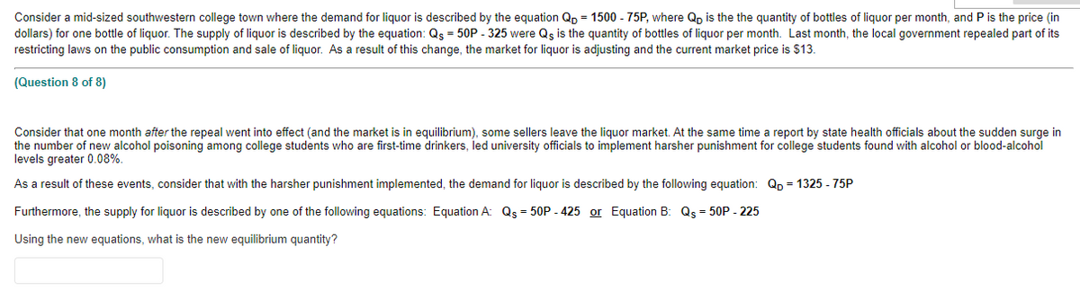 Consider a mid-sized southwestern college town where the demand for liquor is described by the equation Qp = 1500 - 75P, where Qp is the the quantity of bottles of liquor per month, and P is the price (in
dollars) for one bottle of liquor. The supply of liquor is described by the equation: Qs = 50P - 325 were Qs is the quantity of bottles of liquor per month. Last month, the local government repealed part of its
restricting laws on the public consumption and sale of liquor. As a result of this change, the market for liquor is adjusting and the current market price is $13.
(Question 8 of 8)
Consider that one month after the repeal went into effect (and the market is in equilibrium), some sellers leave the liquor market. At the same time a report by state health officials about the sudden surge in
the number of new alcohol poisoning among college students who are first-time drinkers, led university officials to implement harsher punishment for college students found with alcohol or blood-alcohol
levels greater 0.08%.
As a result of these events, consider that with the harsher punishment implemented, the demand for liquor is described by the following equation: Qp = 1325 - 75P
Furthermore, the supply for liquor is described by one of the following equations: Equation A: Qs = 50P - 425 or Equation B: Qs = 50P - 225
Using the new equations, what is the new equilibrium quantity?
