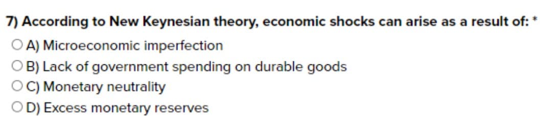 7) According to New Keynesian theory, economic shocks can arise as a result of: *
A) Microeconomic imperfection
B) Lack of government spending on durable goods
C) Monetary neutrality
OD) Excess monetary reserves

