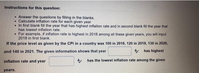 Instructions for this question:
• Answer the questions by filling in the blanks.
• Calculate inflation rate for each given year
• In first blank fill the year that has highest inflation rate and in second blank fill the year that
has lowest inflation rate.
• For example, if inflation rate is highest in 2018 among all these given years, you will input
2018 in first blank.
If the price level as given by the CPI in a country was 100 in 2018, 120 in 2019, 130 in 2020,
and 140 in 2021. The given information shows that year
A has highest
inflation rate and year
has the lowest inflation rate among the given
years.
