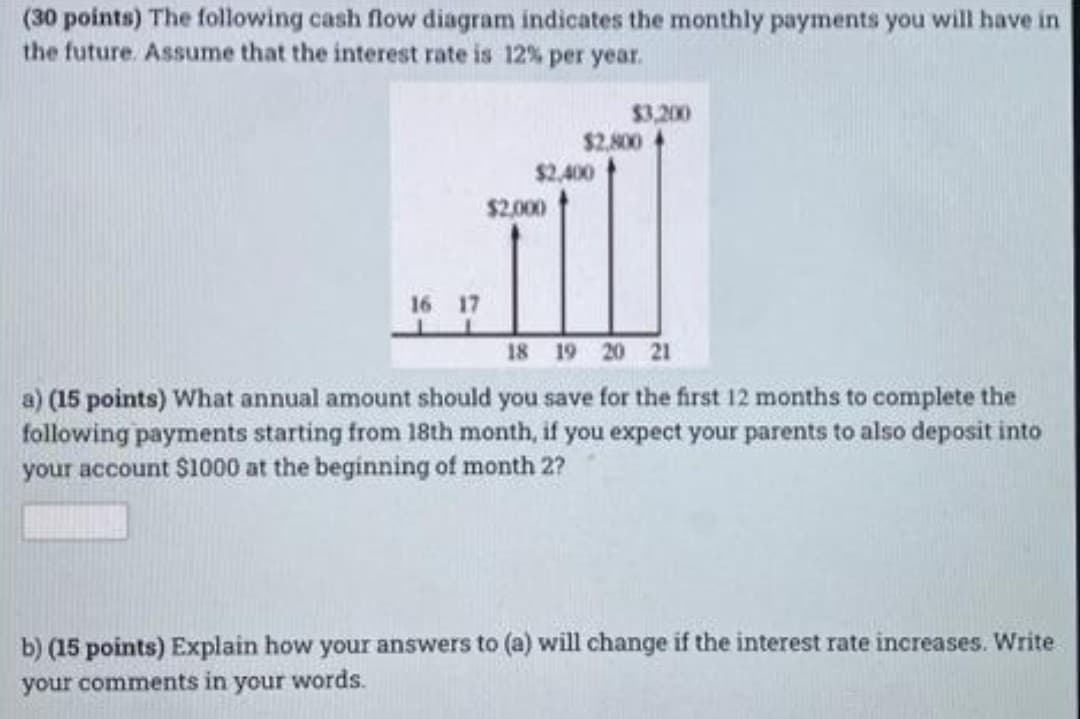 (30 points) The following cash flow diagram indicates the monthly payments you will have in
the future. Assume that the interest rate is 12% per year.
$3.200
$2.800
$2,400
$2,000
16 17
18 19 20 21
a) (15 points) What annual amount should you save for the first 12 months to complete the
following payments starting from 18th month, if you expect your parents to also deposit into
your account $1000 at the beginning of month 2?
b) (15 points) Explain how your answers to (a) will change if the interest rate increases. Write
your comments in your words.
