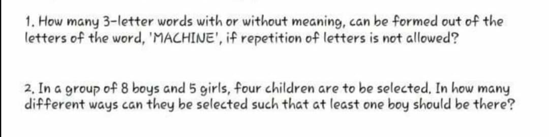 1. How many 3-letter words with or without meaning, can be formed out of the
letters of the word, 'MACHINE', if repetition of letters is not allowed?
2, In a group of 8 boys and 5 girls, four children are to be selected, In how many
different ways can they be selected such that at least one boy should be there?
