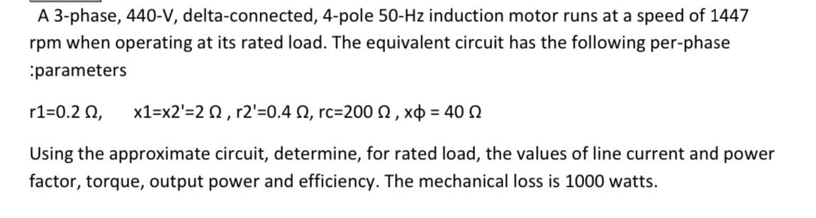 A 3-phase, 440-V, delta-connected, 4-pole 50-Hz induction motor runs at a speed of 1447
rpm when operating at its rated load. The equivalent circuit has the following per-phase
:parameters
r1=0.2 0,
x1=x2'=2 0, r2'=0.4 N, rc=200 Q , xo = 40 0
%3D
Using the approximate circuit, determine, for rated load, the values of line current and power
factor, torque, output power and efficiency. The mechanical loss is 1000 watts.
