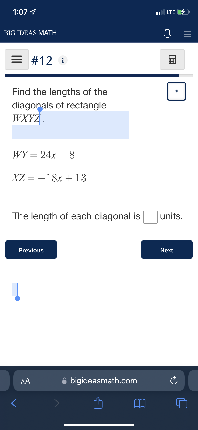 1:07 4
LTE
BIG IDEAS MATH
= #12 i
Find the lengths of the
diagonals of rectangle
WXYZ .
WY = 24x – 8
XZ = -18x + 13
The length of each diagonal is
units.
Previous
Next
AA
A bigideasmath.com
画
