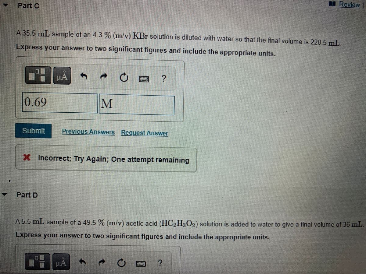 Part C
A 35.5 mL sample of an 4.3 % (m/v) KBr solution is diluted with water so that the final volume is 220.5 mL.
Express your answer to two significant figures and include the appropriate units.
7 µÅ h
0.69
Submit
Part D
t
M
Previous Answers Request Answer
X Incorrect; Try Again; One attempt remaining
μA
?
A 5.5 mL sample of a 49.5 % (m/v) acetic acid (HC₂H3O2) solution is added to water to give a final volume of 36 mL.
Express your answer to two significant figures and include the appropriate units.
C
Review |
圖?