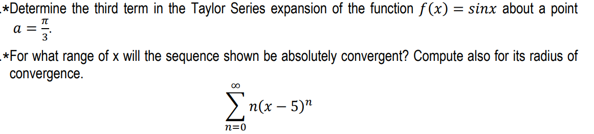 *Determine the third term in the Taylor Series expansion of the function f(x) = sinx about a point
a =
*For what range of x will the sequence shown be absolutely convergent? Compute also for its radius of
convergence.
> n(x – 5)"
n=0
