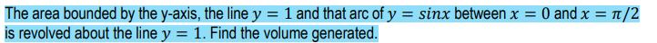 The area bounded by the y-axis, the line y = 1 and that arc of y = sinx between x = 0 and x = t/2
is revolved about the line y = 1. Find the volume generated.
%3D
