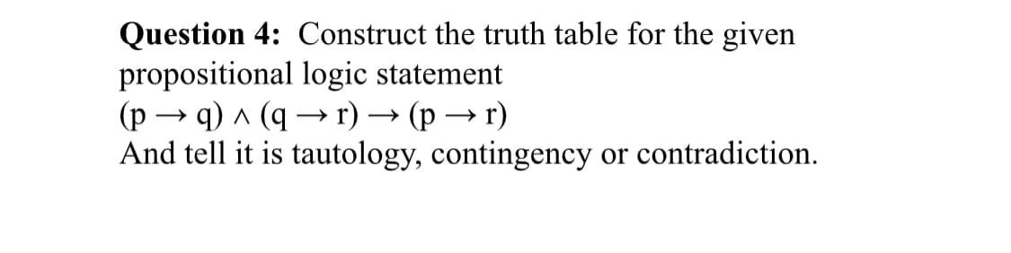 Question 4: Construct the truth table for the given
propositional logic statement
(p → q) ^ (q → r) → (p → r)
And tell it is tautology, contingency or contradiction.
