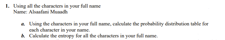 1. Using all the characters in your full name
Name: Alsaafani Muaadh
a. Using the characters in your full name, calculate the probability distribution table for
each character in your name.
b. Calculate the entropy for all the characters in your full name.
