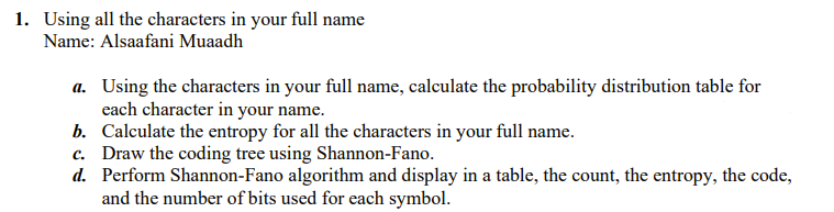 1. Using all the characters in your full name
Name: Alsaafani Muaadh
a. Using the characters in your full name, calculate the probability distribution table for
each character in your name.
b. Calculate the entropy for all the characters in your full name.
c. Draw the coding tree using Shannon-Fano.
d. Perform Shannon-Fano algorithm and display in a table, the count, the entropy, the code,
and the number of bits used for each symbol.
