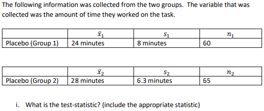 Tollowing
formatio
was collected
groups. T he variable that was
collected was the amount of time they worked on the task.
n1
Placebo (Group 1)
24 minutes
8 minutes
60
S2
6.3 minutes
n2
Placebo (Group 2) 28 minutes
65
i. What is the test-statistic? (include the appropriate statistic)

