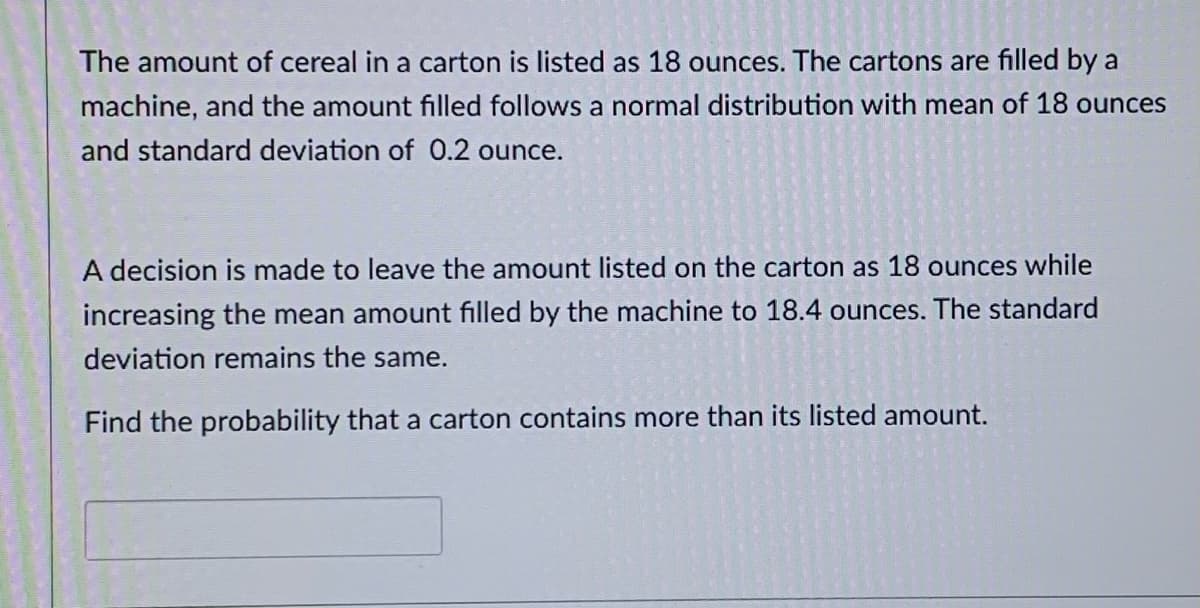 The amount of cereal in a carton is listed as 18 ounces. The cartons are filled by a
machine, and the amount filled follows a normal distribution with mean of 18 ounces
and standard deviation of 0.2 ounce.
A decision is made to leave the amount listed on the carton as 18 ounces while
increasing the mean amount filled by the machine to 18.4 ounces. The standard
deviation remains the same.
Find the probability that a carton contains more than its listed amount.

