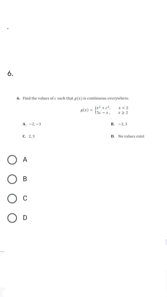 6.
6. Find the values of c such that g(x) is continuous everywhere.
Sx² + c²,
15c – x ,
x < 2
x 2 2
g(x) =
А. —2,—3
В. -2,3
С. 2,3
D. No values exist
