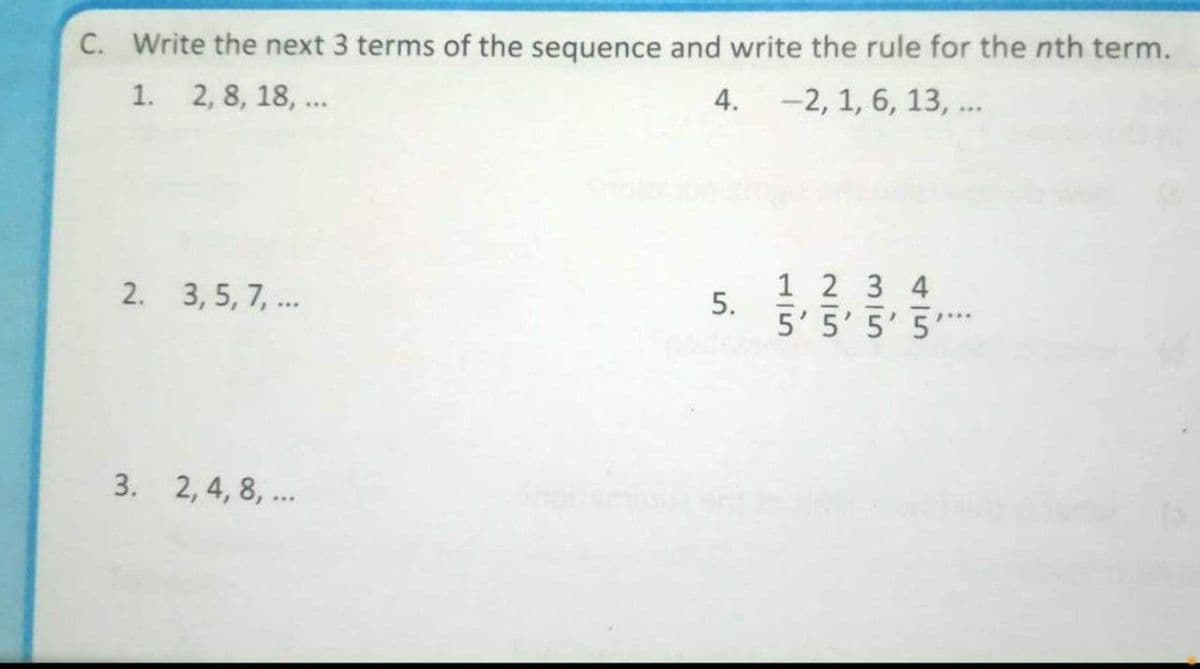 C. Write the next 3 terms of the sequence and write the rule for the nth term.
1. 2, 8, 18, ...
4. -2, 1, 6, 13, ..
1 2 3 4
5' 5' 5' 5'
2. 3, 5, 7, ..
p...
3. 2, 4, 8, ...
5.

