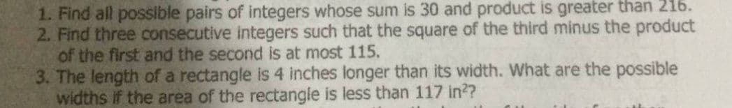 1. Find all possible pairs of integers whose sum is 30 and product is greater than 216.
2. Find three consecutive integers such that the square of the third minus the product
of the first and the second is at most 115.
3. The length of a rectangle is 4 inches longer than its width. What are the possible
widths if the area of the rectangle is less than 117 in??
