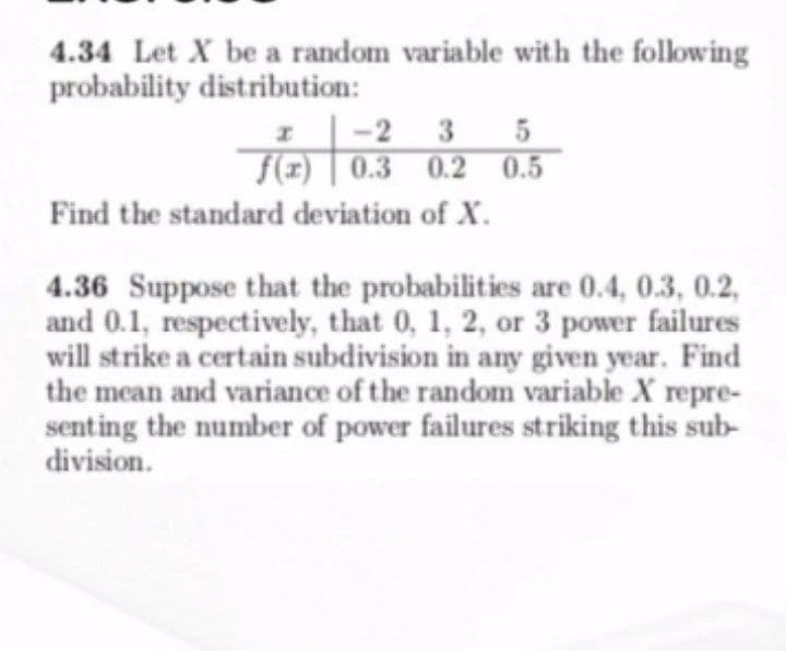 4.34 Let X be a random variable with the folowing
probability distribution:
-2 3 5
0.3 0.2 0.5
Find the standard deviation of X.
4.36 Suppose that the probabilities are 0.4, 0.3, 0.2,
and 0.1, respectively, that 0, 1, 2, or 3 power failures
will strike a certain subdivision in any given year. Find
the mean and variance of the random variable X repre-
senting the number of power failures striking this sub-
division.
