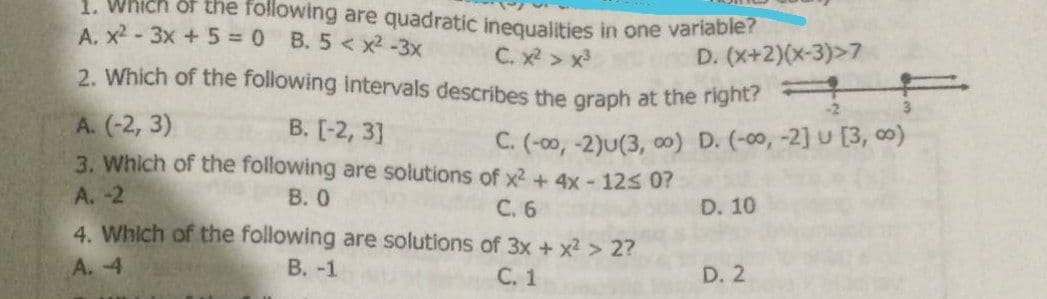 1. Which or the following are quadratic inequalities in one variabler
A. x-3x +5 0 B. 5 <x² -3x
C. x > x
D. (x+2)(x-3)>7
2. Which of the following intervals describes the graph at the right?
-2
3.
A. (-2, 3)
3. Which of the following are solutions of x2 + 4x - 12s 0?
B. [-2, 3]
C. (-00, -2)u(3, 00) D. (-00, -2] u [3, o)
A. -2
В. О
С. 6
D. 10
4. Which of the following are solutions of 3x + x2 > 2?
A. 4
В. -1
С. 1
D. 2
