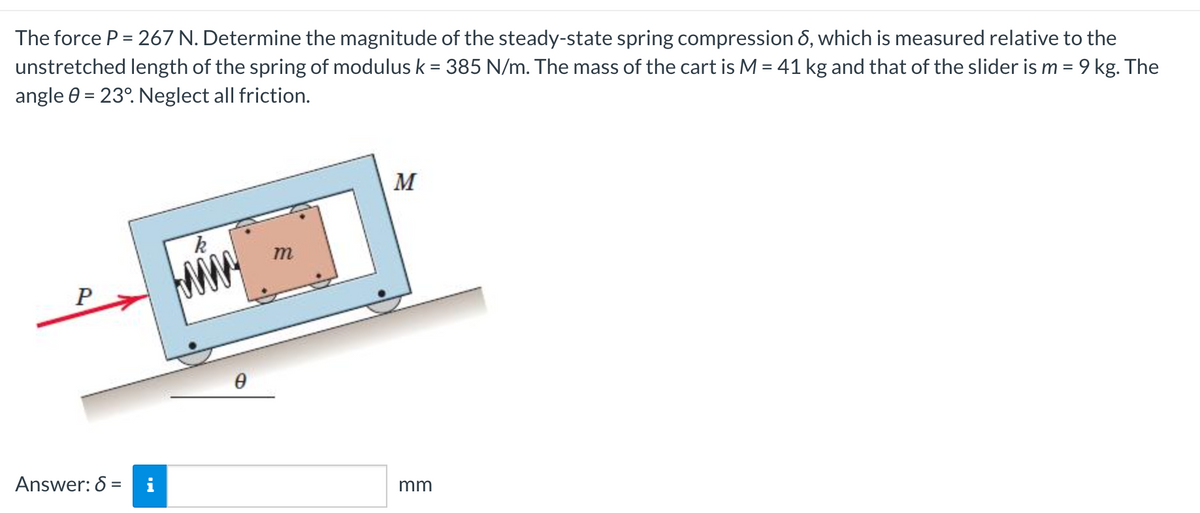 The force P = 267 N. Determine the magnitude of the steady-state spring compression 6, which is measured relative to the
unstretched length of the spring of modulus k = 385 N/m. The mass of the cart is M = 41 kg and that of the slider is m = 9 kg. The
angle 0 = 23°. Neglect all friction.
M
т
P
Answer: 6 =
i
mm
