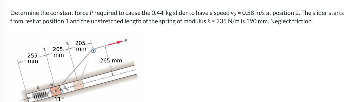 Determine the constant force P required to cause the 0.44-kg slider to have a speed v2 = 0.58 m/s at position 2. The slider starts
from rest at position 1 and the unstretched length of the spring of modulus k = 235 N/m is 190 mm. Neglect friction.
P
205.
1
205
mm
255
mm
mm
265 mm
11
