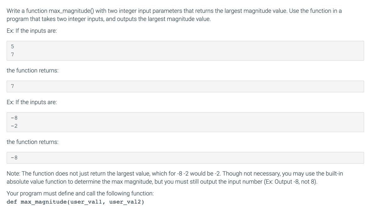 Write a function max_magnitude() with two integer input parameters that returns the largest magnitude value. Use the function in a
program that takes two integer inputs, and outputs the largest magnitude value.
Ex: If the inputs are:
7
the function returns:
7
Ex: If the inputs are:
-8
-2
the function returns:
8.
Note: The function does not just return the largest value, which for -8 -2 would be -2. Though not necessary, you may use the built-in
absolute value function to determine the max magnitude, but you must still output the input number (Ex: Output -8, not 8).
Your program must define and call the following function:
def max_magnitude(user_vall, user_val2)

