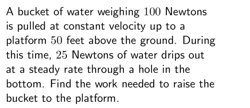 A bucket of water weighing 100 Newtons
is pulled at constant velocity up to a
platform 50 feet above the ground. During
this time, 25 Newtons of water drips out
at a steady rate through a hole in the
bottom. Find the work needed to raise the
bucket to the platform.
