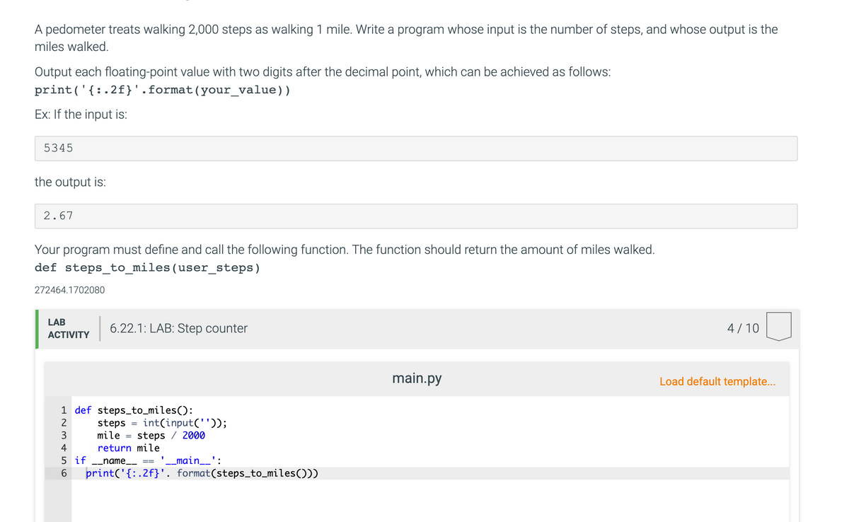 A pedometer treats walking 2,000 steps as walking 1 mile. Write a program whose input is the number of steps, and whose output is the
miles walked.
Output each floating-point value with two digits after the decimal point, which can be achieved as follows:
print('{:.2f}'.format(your_value))
Ex: If the input is:
5345
the output is:
2.67
Your program must define and call the following function. The function should return the amount of miles walked.
def steps_to_miles(user_steps)
272464.1702080
LAB
6.22.1: LAB: Step counter
4/10
АCTIVITY
main.py
Load default template...
1 def steps_to_miles():
steps
mile =
int(input(''));
steps / 2000
2
%3D
4
return mile
5 if -_name__
'-_main__':
==
6.
print('{: .2f}'. format(steps_to_miles()))
