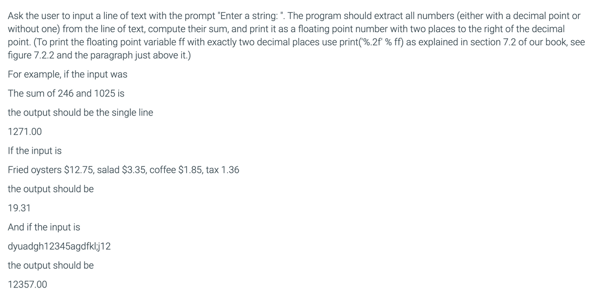 Ask the user to input a line of text with the prompt "Enter a string: ". The program should extract all numbers (either with a decimal point or
without one) from the line of text, compute their sum, and print it as a floating point number with two places to the right of the decimal
point. (To print the floating point variable ff with exactly two decimal places use print(%.2f' % ff) as explained in section 7.2 of our book, see
figure 7.2.2 and the paragraph just above it.)
For example, if the input was
The sum of 246 and 1025 is
the output should be the single line
1271.00
If the input is
Fried oysters $12.75, salad $3.35, coffee $1.85, tax 1.36
the output should be
19.31
And if the input is
dyuadgh12345agdfkl;j12
the output should be
12357.00
