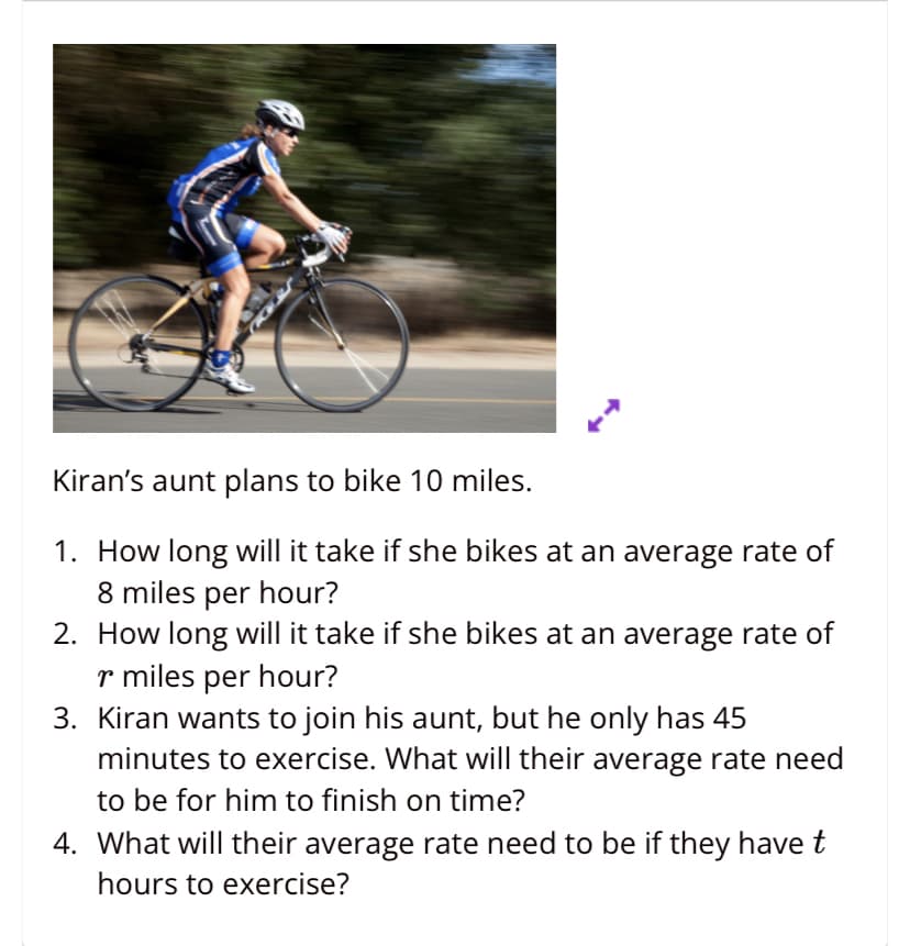 Kiran's aunt plans to bike 10 miles.
1. How long will it take if she bikes at an average rate of
8 miles per hour?
2. How long will it take if she bikes at an average rate of
r miles per hour?
3. Kiran wants to join his aunt, but he only has 45
minutes to exercise. What will their average rate need
to be for him to finish on time?
4. What will their average rate need to be if they have t
hours to exercise?
