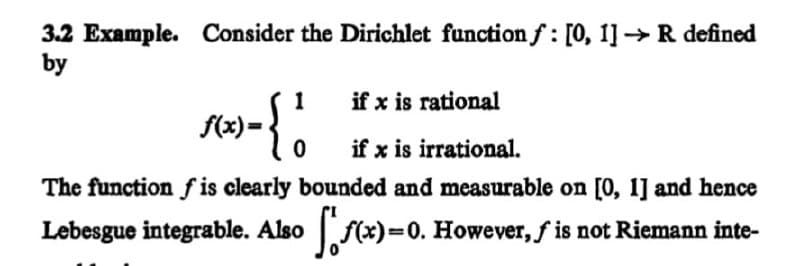 3.2 Example. Consider the Dirichlet function f: [0, 1] R defined
by
1
if x is rational
f(x) =
if x is irrational.
The function f is clearly bounded and measurable on [0, 1] and hence
Lebesgue integrable. Also f(x)=0. However, f is not Riemann inte-
