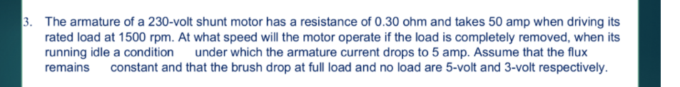 3. The armature of a 230-volt shunt motor has a resistance of 0.30 ohm and takes 50 amp when driving its
rated load at 1500 rpm. At what speed will the motor operate if the load is completely removed, when its
running idle a condition under which the armature current drops to 5 amp. Assume that the flux
remains constant and that the brush drop at full load and no load are 5-volt and 3-volt respectively.